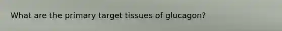 What are the primary target tissues of glucagon?