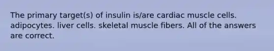 The primary target(s) of insulin is/are cardiac muscle cells. adipocytes. liver cells. skeletal muscle fibers. All of the answers are correct.