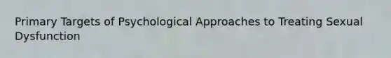 Primary Targets of Psychological Approaches to Treating Sexual Dysfunction