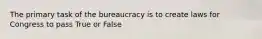 The primary task of the bureaucracy is to create laws for Congress to pass True or False