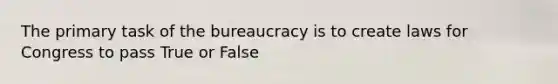 The primary task of the bureaucracy is to create laws for Congress to pass True or False