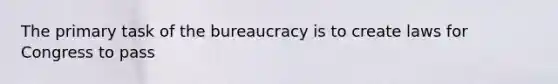 The primary task of the bureaucracy is to create laws for Congress to pass