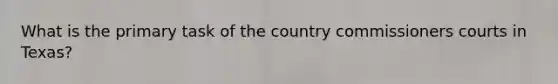 What is the primary task of the country commissioners courts in Texas?