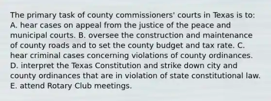 The primary task of county commissioners' courts in Texas is to: A. hear cases on appeal from the justice of the peace and municipal courts. B. oversee the construction and maintenance of county roads and to set the county budget and tax rate. C. hear criminal cases concerning violations of county ordinances. D. interpret the Texas Constitution and strike down city and county ordinances that are in violation of state constitutional law. E. attend Rotary Club meetings.