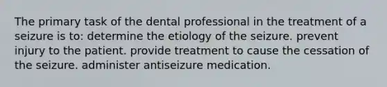 The primary task of the dental professional in the treatment of a seizure is to: determine the etiology of the seizure. prevent injury to the patient. provide treatment to cause the cessation of the seizure. administer antiseizure medication.