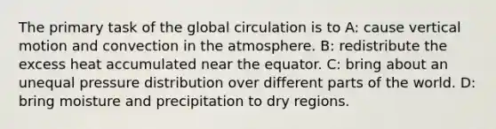 The primary task of the global circulation is to A: cause vertical motion and convection in the atmosphere. B: redistribute the excess heat accumulated near the equator. C: bring about an unequal pressure distribution over different parts of the world. D: bring moisture and precipitation to dry regions.