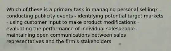 Which of these is a primary task in managing personal selling? - conducting publicity events - identifying potential target markets - using customer input to make product modifications - evaluating the performance of individual salespeople - maintaining open communications between sales representatives and the firm's stakeholders