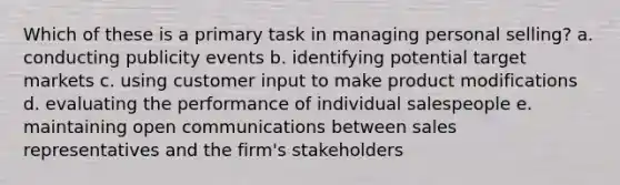 Which of these is a primary task in managing personal selling? a. conducting publicity events b. identifying potential target markets c. using customer input to make product modifications d. evaluating the performance of individual salespeople e. maintaining open communications between sales representatives and the firm's stakeholders