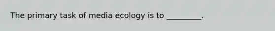 The primary task of media ecology is to _________.