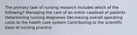 The primary task of nursing research includes which of the following? Managing the care of an entire caseload of patients Determining nursing diagnoses Decreasing overall operating costs to the health care system Contributing to the scientific base of nursing practice