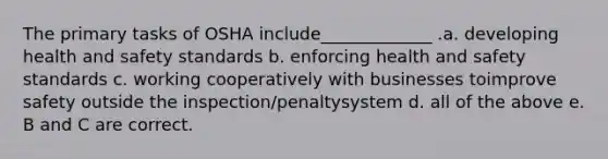 The primary tasks of OSHA include_____________ .a. developing health and safety standards b. enforcing health and safety standards c. working cooperatively with businesses toimprove safety outside the inspection/penaltysystem d. all of the above e. B and C are correct.