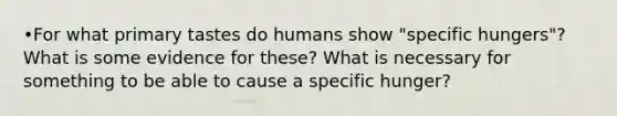 •For what primary tastes do humans show "specific hungers"? What is some evidence for these? What is necessary for something to be able to cause a specific hunger?