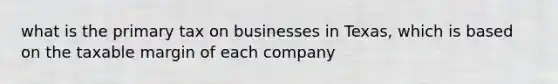 what is the primary tax on businesses in Texas, which is based on the taxable margin of each company