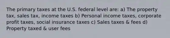 The primary taxes at the U.S. federal level are: a) The property tax, sales tax, income taxes b) Personal income taxes, corporate profit taxes, social insurance taxes c) Sales taxes & fees d) Property taxed & user fees