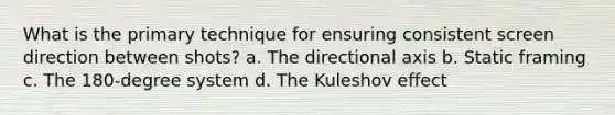 What is the primary technique for ensuring consistent screen direction between shots? a. The directional axis b. Static framing c. The 180-degree system d. The Kuleshov effect