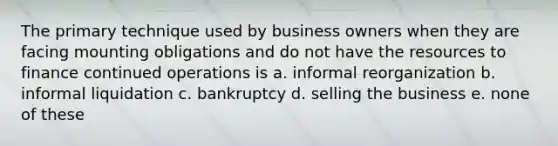 The primary technique used by business owners when they are facing mounting obligations and do not have the resources to finance continued operations is a. informal reorganization b. informal liquidation c. bankruptcy d. selling the business e. none of these