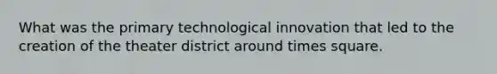 What was the primary technological innovation that led to the creation of the theater district around times square.