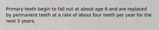 Primary teeth begin to fall out at about age 6 and are replaced by permanent teeth at a rate of about four teeth per year for the next 5 years.