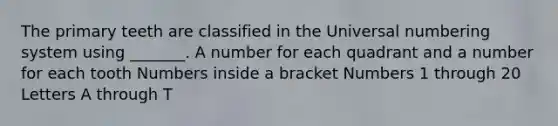 The primary teeth are classified in the Universal numbering system using _______. A number for each quadrant and a number for each tooth Numbers inside a bracket Numbers 1 through 20 Letters A through T