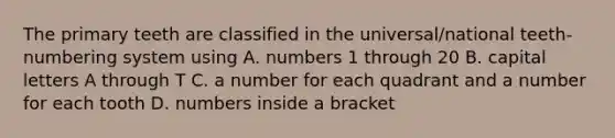 The primary teeth are classified in the universal/national teeth-numbering system using A. numbers 1 through 20 B. capital letters A through T C. a number for each quadrant and a number for each tooth D. numbers inside a bracket