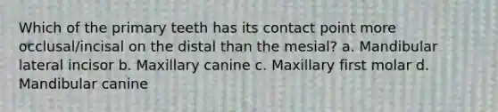 Which of the primary teeth has its contact point more occlusal/incisal on the distal than the mesial? a. Mandibular lateral incisor b. Maxillary canine c. Maxillary first molar d. Mandibular canine