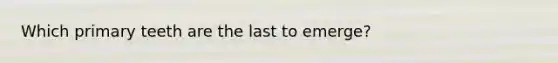 Which primary teeth are the last to emerge?