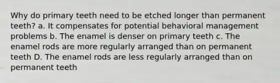 Why do primary teeth need to be etched longer than permanent teeth? a. It compensates for potential behavioral management problems b. The enamel is denser on primary teeth c. The enamel rods are more regularly arranged than on permanent teeth D. The enamel rods are less regularly arranged than on permanent teeth