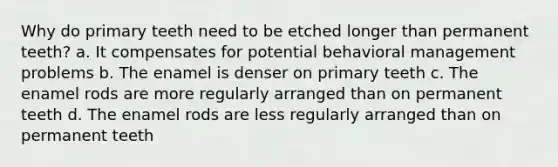 Why do primary teeth need to be etched longer than permanent teeth? a. It compensates for potential behavioral management problems b. The enamel is denser on primary teeth c. The enamel rods are more regularly arranged than on permanent teeth d. The enamel rods are less regularly arranged than on permanent teeth