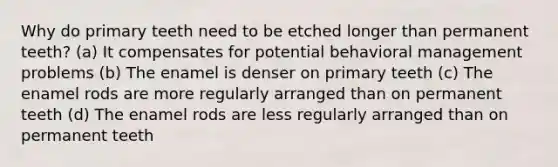 Why do primary teeth need to be etched longer than permanent teeth? (a) It compensates for potential behavioral management problems (b) The enamel is denser on primary teeth (c) The enamel rods are more regularly arranged than on permanent teeth (d) The enamel rods are less regularly arranged than on permanent teeth