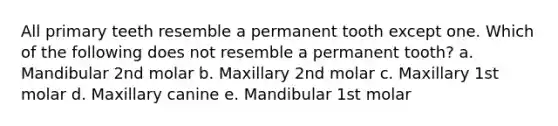 All primary teeth resemble a permanent tooth except one. Which of the following does not resemble a permanent tooth? a. Mandibular 2nd molar b. Maxillary 2nd molar c. Maxillary 1st molar d. Maxillary canine e. Mandibular 1st molar