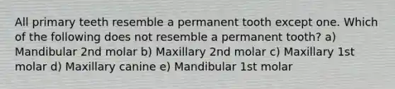 All primary teeth resemble a permanent tooth except one. Which of the following does not resemble a permanent tooth? a) Mandibular 2nd molar b) Maxillary 2nd molar c) Maxillary 1st molar d) Maxillary canine e) Mandibular 1st molar