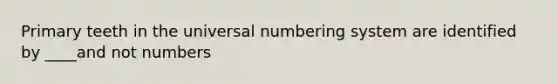 Primary teeth in the universal numbering system are identified by ____and not numbers