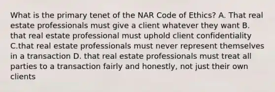 What is the primary tenet of the NAR Code of Ethics? A. That real estate professionals must give a client whatever they want B. that real estate professional must uphold client confidentiality C.that real estate professionals must never represent themselves in a transaction D. that real estate professionals must treat all parties to a transaction fairly and honestly, not just their own clients