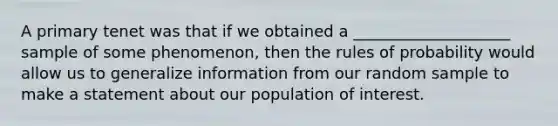 A primary tenet was that if we obtained a ____________________ sample of some phenomenon, then the rules of probability would allow us to generalize information from our random sample to make a statement about our population of interest.