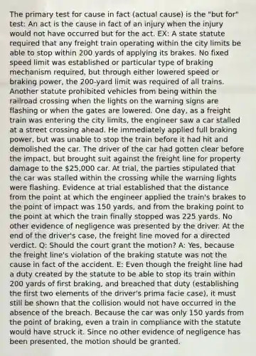 The primary test for cause in fact (actual cause) is the "but for" test: An act is the cause in fact of an injury when the injury would not have occurred but for the act. EX: A state statute required that any freight train operating within the city limits be able to stop within 200 yards of applying its brakes. No fixed speed limit was established or particular type of braking mechanism required, but through either lowered speed or braking power, the 200-yard limit was required of all trains. Another statute prohibited vehicles from being within the railroad crossing when the lights on the warning signs are flashing or when the gates are lowered. One day, as a freight train was entering the city limits, the engineer saw a car stalled at a street crossing ahead. He immediately applied full braking power, but was unable to stop the train before it had hit and demolished the car. The driver of the car had gotten clear before the impact, but brought suit against the freight line for property damage to the 25,000 car. At trial, the parties stipulated that the car was stalled within the crossing while the warning lights were flashing. Evidence at trial established that the distance from the point at which the engineer applied the train's brakes to the point of impact was 150 yards, and from the braking point to the point at which the train finally stopped was 225 yards. No other evidence of negligence was presented by the driver. At the end of the driver's case, the freight line moved for a directed verdict. Q: Should the court grant the motion? A: Yes, because the freight line's violation of the braking statute was not the cause in fact of the accident. E: Even though the freight line had a duty created by the statute to be able to stop its train within 200 yards of first braking, and breached that duty (establishing the first two elements of the driver's prima facie case), it must still be shown that the collision would not have occurred in the absence of the breach. Because the car was only 150 yards from the point of braking, even a train in compliance with the statute would have struck it. Since no other evidence of negligence has been presented, the motion should be granted.