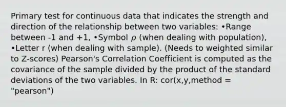 Primary test for continuous data that indicates the strength and direction of the relationship between two variables: •Range between -1 and +1, •Symbol 𝜌 (when dealing with population), •Letter r (when dealing with sample). (Needs to weighted similar to Z-scores) Pearson's Correlation Coefficient is computed as the covariance of the sample divided by the product of the standard deviations of the two variables. In R: cor(x,y,method = "pearson")