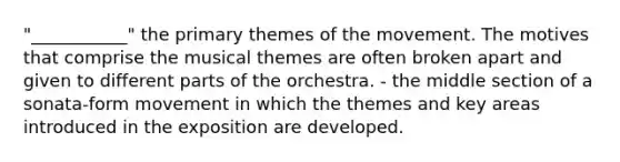 "___________" the primary themes of the movement. The motives that comprise the musical themes are often broken apart and given to different parts of the orchestra. - the middle section of a sonata-form movement in which the themes and key areas introduced in the exposition are developed.