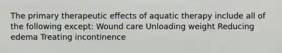 The primary therapeutic effects of aquatic therapy include all of the following except: Wound care Unloading weight Reducing edema Treating incontinence