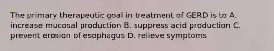 The primary therapeutic goal in treatment of GERD is to A. increase mucosal production B. suppress acid production C. prevent erosion of esophagus D. relieve symptoms