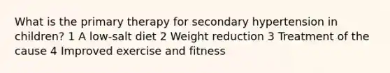 What is the primary therapy for secondary hypertension in children? 1 A low-salt diet 2 Weight reduction 3 Treatment of the cause 4 Improved exercise and fitness