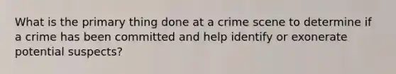 What is the primary thing done at a crime scene to determine if a crime has been committed and help identify or exonerate potential suspects?