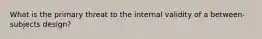 What is the primary threat to the internal validity of a between-subjects design?