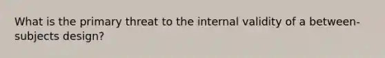 What is the primary threat to the internal validity of a between-subjects design?