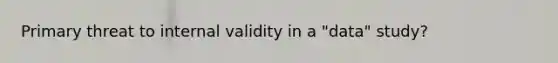 Primary threat to internal validity in a "data" study?