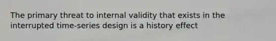 The primary threat to internal validity that exists in the interrupted time-series design is a history effect