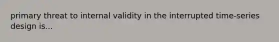 primary threat to internal validity in the interrupted time-series design is...