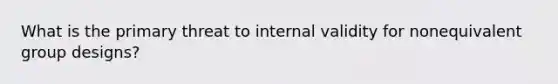 What is the primary threat to internal validity for nonequivalent group designs?