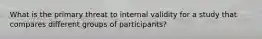 What is the primary threat to internal validity for a study that compares different groups of participants?