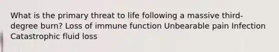 What is the primary threat to life following a massive third-degree burn? Loss of immune function Unbearable pain Infection Catastrophic fluid loss