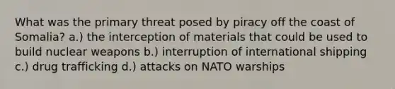 What was the primary threat posed by piracy off the coast of Somalia? a.) the interception of materials that could be used to build nuclear weapons b.) interruption of international shipping c.) <a href='https://www.questionai.com/knowledge/kVGrPKEVPB-drug-trafficking' class='anchor-knowledge'>drug trafficking</a> d.) attacks on NATO warships